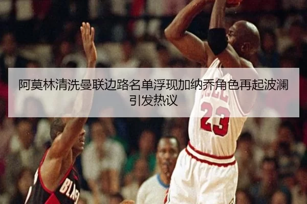 阿莫林清洗曼联边路名单浮现加纳乔角色再起波澜引发热议